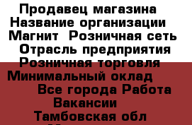 Продавец магазина › Название организации ­ Магнит, Розничная сеть › Отрасль предприятия ­ Розничная торговля › Минимальный оклад ­ 12 000 - Все города Работа » Вакансии   . Тамбовская обл.,Моршанск г.